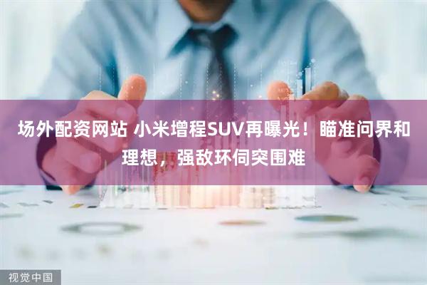 场外配资网站 小米增程SUV再曝光！瞄准问界和理想，强敌环伺突围难