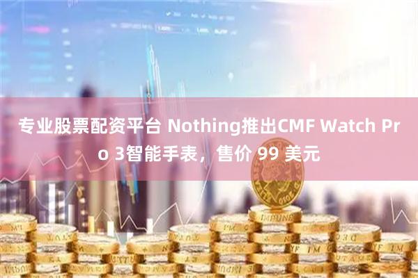 专业股票配资平台 Nothing推出CMF Watch Pro 3智能手表，售价 99 美元