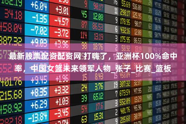 最新股票配资配资网 打嗨了，亚洲杯100%命中率，中国女篮未来领军人物_张子_比赛_篮板