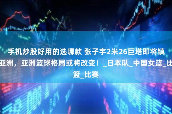 手机炒股好用的选哪款 张子宇2米26巨塔即将镇压亚洲，亚洲篮球格局或将改变！_日本队_中国女篮_比赛