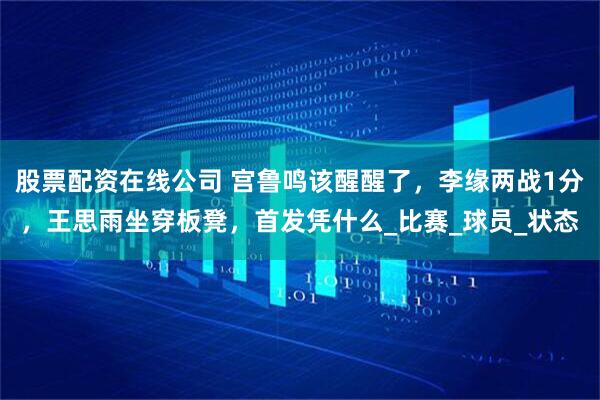 股票配资在线公司 宫鲁鸣该醒醒了，李缘两战1分，王思雨坐穿板凳，首发凭什么_比赛_球员_状态