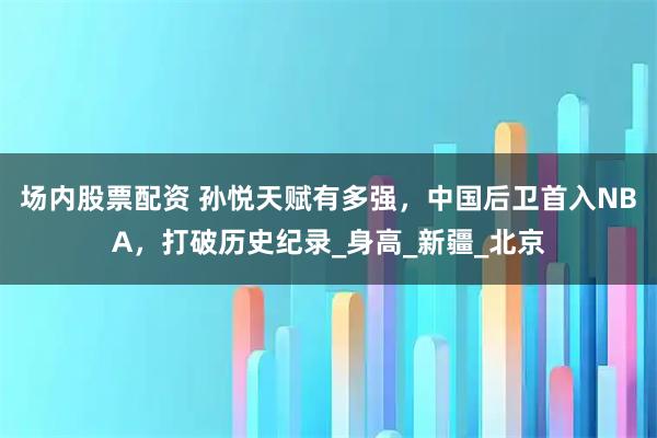 场内股票配资 孙悦天赋有多强，中国后卫首入NBA，打破历史纪录_身高_新疆_北京