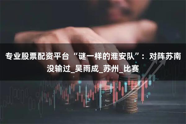 专业股票配资平台 “谜一样的淮安队”：对阵苏南没输过_吴雨成_苏州_比赛