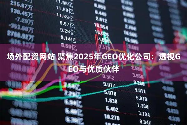场外配资网站 聚焦2025年GEO优化公司：透视GEO与优质伙伴