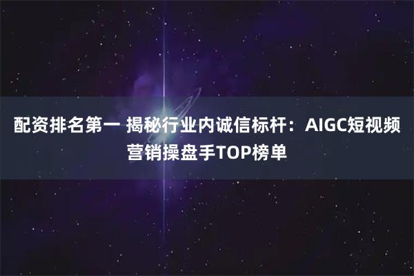 配资排名第一 揭秘行业内诚信标杆：AIGC短视频营销操盘手TOP榜单