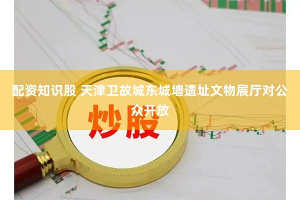 配资知识股 天津卫故城东城墙遗址文物展厅对公众开放